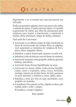 HORTAS PERENES 43
Experimente a ou as receitas que mais provocarem sua
salivação.
Prefira preparações salgadas (mas com pouco sal), utilize
o mínimo de açúcar. O açúcar provoca cáries e é o grande
seqüestrador de cálcio, que além da osteoporose pode
colaborar para manter a hipertensão, o colesterol, a
insônia, dores articulares, ranger de dentes, cãimbras.
Você pode dar o seu toque:
Acrescente 1 a 2 colheres (sopa) de trigo umedecido ou
farelo de arroz torrado nas receitas doces ou salgadas,
você aumentará as vitaminas do complexo B, ferro,
zinco, cálcio, magnésio, fibras.
Substitua o açúcar branco pelo mascavo ou pelo mel.
Substitua o leite do bolo por suco de frutas ou verduras.
Acrescente sementes como gergelim, abóbora, girassol,
linhaça, amendoim.
Acrescente frutas frescas liquidificadas ou secas.
Acrescente na massa, folhas verde-escuras liquidifi-
cadas, como o espinafre, salsa, couve, bertalha,
moringa, mesmo em receitas doces, de bolo, panqueca
ou para aumentar a vitamina A, ferro, cálcio, zinco.
Substitua o leite por leite de soja, amendoim, coco,
gergelim ou castanha.
A mandioca é boa quente ou fria, salgada ou doce, pela
manhã, tarde e noite - sempre.
É brasileira e sempre orgânica.
Bom apetite!
R E C E I T A S
 