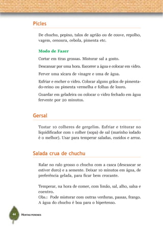 HORTAS PERENES44
Picles
De chuchu, pepino, talos de agrião ou de couve, repolho,
vagem, cenoura, cebola, pimenta etc.
Modo de Fazer
Cortar em tiras grossas. Misturar sal a gosto.
Descansar por uma hora. Escorrer a água e colocar em vidro.
Ferver uma xícara de vinagre e uma de água.
Esfriar e encher o vidro. Colocar alguns grãos de pimenta-
do-reino ou pimenta vermelha e folhas de louro.
Guardar em geladeira ou colocar o vidro fechado em água
fervente por 20 minutos.
Gersal
Tostar 10 colheres de gergelim. Esfriar e triturar no
liquidificador com 1 colher (sopa) de sal (marinho iodado
é o melhor). Usar para temperar saladas, cozidos e arroz.
Salada crua de chuchu
Ralar no ralo grosso o chuchu com a casca (descascar se
estiver duro) e a semente. Deixar 10 minutos em água, de
preferência gelada, para ficar bem crocante.
Temperar, na hora de comer, com limão, sal, alho, salsa e
coentro.
Obs.: Pode misturar com outras verduras, passas, frango.
A água do chuchu é boa para o hipertenso.
 