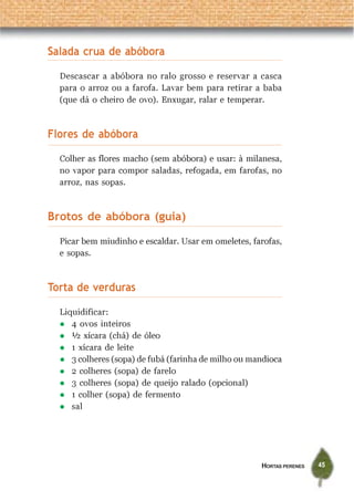 HORTAS PERENES 45
Salada crua de abóbora
Descascar a abóbora no ralo grosso e reservar a casca
para o arroz ou a farofa. Lavar bem para retirar a baba
(que dá o cheiro de ovo). Enxugar, ralar e temperar.
Flores de abóbora
Colher as flores macho (sem abóbora) e usar: à milanesa,
no vapor para compor saladas, refogada, em farofas, no
arroz, nas sopas.
Brotos de abóbora (guia)
Picar bem miudinho e escaldar. Usar em omeletes, farofas,
e sopas.
Torta de verduras
Liquidificar:
4 ovos inteiros
½ xícara (chá) de óleo
1 xícara de leite
3 colheres (sopa) de fubá (farinha de milho ou mandioca
2 colheres (sopa) de farelo
3 colheres (sopa) de queijo ralado (opcional)
1 colher (sopa) de fermento
sal
 