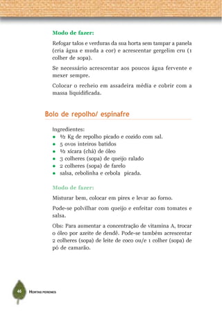 HORTAS PERENES46
Modo de fazer:
Refogar talos e verduras da sua horta sem tampar a panela
(cria água e muda a cor) e acrescentar gergelim cru (1
colher de sopa).
Se necessário acrescentar aos poucos água fervente e
mexer sempre.
Colocar o recheio em assadeira média e cobrir com a
massa liquidificada.
Bolo de repolho/ espinafre
Ingredientes:
½ Kg de repolho picado e cozido com sal.
5 ovos inteiros batidos
½ xícara (chá) de óleo
3 colheres (sopa) de queijo ralado
2 colheres (sopa) de farelo
salsa, cebolinha e cebola picada.
Modo de fazer:
Misturar bem, colocar em pirex e levar ao forno.
Pode-se polvilhar com queijo e enfeitar com tomates e
salsa.
Obs: Para aumentar a concentração de vitamina A, trocar
o óleo por azeite de dendê. Pode-se também acrescentar
2 colheres (sopa) de leite de coco ou/e 1 colher (sopa) de
pó de camarão.
 
