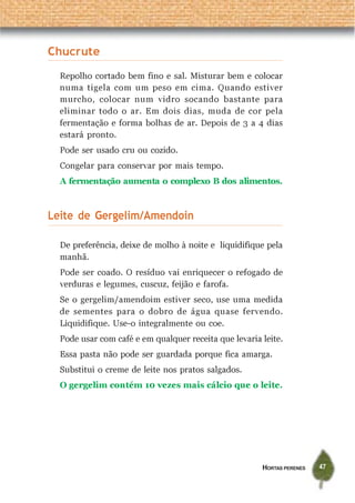HORTAS PERENES 47
Chucrute
Repolho cortado bem fino e sal. Misturar bem e colocar
numa tigela com um peso em cima. Quando estiver
murcho, colocar num vidro socando bastante para
eliminar todo o ar. Em dois dias, muda de cor pela
fermentação e forma bolhas de ar. Depois de 3 a 4 dias
estará pronto.
Pode ser usado cru ou cozido.
Congelar para conservar por mais tempo.
A fermentação aumenta o complexo B dos alimentos.
Leite de Gergelim/Amendoin
De preferência, deixe de molho à noite e liquidifique pela
manhã.
Pode ser coado. O resíduo vai enriquecer o refogado de
verduras e legumes, cuscuz, feijão e farofa.
Se o gergelim/amendoim estiver seco, use uma medida
de sementes para o dobro de água quase fervendo.
Liquidifique. Use-o integralmente ou coe.
Pode usar com café e em qualquer receita que levaria leite.
Essa pasta não pode ser guardada porque fica amarga.
Substitui o creme de leite nos pratos salgados.
O gergelim contém 10 vezes mais cálcio que o leite.
 
