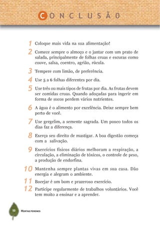 HORTAS PERENES50
Coloque mais vida na sua alimentação!
Comece sempre o almoço e o jantar com um prato de
salada, principalmente de folhas cruas e escuras como
couve, salsa, coentro, agrião, rúcula.
Tempere com limão, de preferência.
Use 5 a 6 folhas diferentes por dia.
Use três ou mais tipos de frutas por dia. As frutas devem
ser comidas cruas. Quando adoçadas para ingerir em
forma de sucos perdem vários nutrientes.
A água é o alimento por excelência. Deixe sempre bem
perto de você.
Use gergelim, a semente sagrada. Um pouco todos os
dias faz a diferença.
Exerça seu direito de mastigar. A boa digestão começa
com a salivação.
Exercícios físicos diários melhoram a respiração, a
circulação, a eliminação de tóxicos, o controle de peso,
a produção de endorfina.
Mantenha sempre plantas vivas em sua casa. Dão
energia e alegram o ambiente.
Bocejar é um bom e prazeroso exercício.
Participe regularmente de trabalhos voluntários. Você
tem muito a ensinar e a aprender.
1
2
3
4
5
6
7
8
9
10
11
C O N C L U S Ã 0
12
 