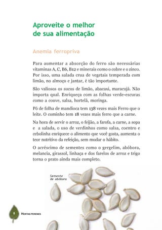 HORTAS PERENES8
Anemia ferropriva
Para aumentar a absorção do ferro são necessárias
vitaminas A, C, B6, B12 e minerais como o cobre e o zinco.
Por isso, uma salada crua de vegetais temperada com
limão, no almoço e jantar, é tão importante.
São valiosos os sucos de limão, abacaxi, maracujá. Não
importa qual. Enriqueça com as folhas verde-escuras
como a couve, salsa, hortelã, moringa.
Pó de folha de mandioca tem 138 vezes mais Ferro que o
leite. O cominho tem 18 vezes mais ferro que a carne.
Na hora de servir o arroz, o feijão, a farofa, a carne, a sopa
e a salada, o uso de verdinhos como salsa, coentro e
cebolinha enriquece o alimento que você gosta, aumenta o
teor nutritivo da refeição, sem mudar o hábito.
O acréscimo de sementes como o gergelim, abóbora,
melancia, girassol, linhaça e dos farelos de arroz e trigo
torna o prato ainda mais completo.
Aproveite o melhor
de sua alimentação
Semente
de abóbora
 