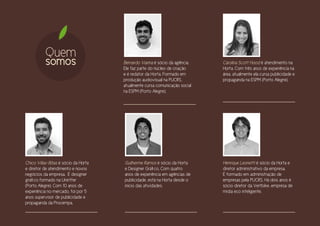 Quem
          somos                      Bernardo Vianna é sócio da agência.
                                     Ele faz parte do núcleo de criação
                                                                           Carolina Scott Hood é atendimento na
                                                                           Horta. Com três anos de experiência na
                                     e é redator da Horta. Formado em      área, atualmente ela cursa publicidade e
                                     produção audiovisual na PUCRS,        propaganda na ESPM (Porto Alegre).
                                     atualmente cursa comunicação social
                                     na ESPM (Porto Alegre).




Chico Villas-Bôas é sócio da Horta   Guilherme Ramos é sócio da Horta      Henrique Leonetti é sócio da Horta e
e diretor de atendimento e novos     e Designer Gráfico. Com quatro        diretor administrativo da empresa.
negócios da empresa. É designer      anos de experiência em agências de    É formado em administração de
gráfico formado na Uniritter         publicidade, está na Horta desde o    empresas pela PUCRS. Há dois anos é
(Porto Alegre). Com 10 anos de       inicio das atividades.                sócio diretor da Vertbike, empresa de
experiência no mercado, foi por 5                                          mídia eco inteligente.
anos supervisor de publicidade e
propaganda da Procempa.
 