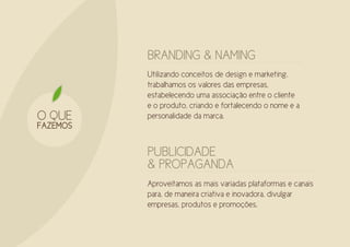BRANDING & NAMING
          Utilizando conceitos de design e marketing,
          trabalhamos os valores das empresas,
          estabelecendo uma associação entre o cliente
          e o produto, criando e fortalecendo o nome e a
O QUE     personalidade da marca.
FAZEMOS

          PUBLICIDADE
          & PROPAGANDA
          Aproveitamos as mais variadas plataformas e canais
          para, de maneira criativa e inovadora, divulgar
          empresas, produtos e promoções.
 