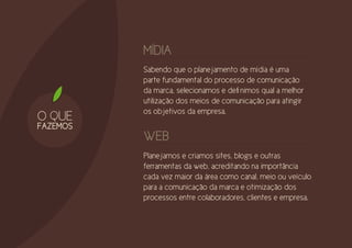 MÍDIA
          Sabendo que o planejamento de mídia é uma
          parte fundamental do processo de comunicação
          da marca, selecionamos e definimos qual a melhor
          utilização dos meios de comunicação para atingir
          os objetivos da empresa.
O QUE
FAZEMOS
          WEB
          Planejamos e criamos sites, blogs e outras
          ferramentas da web, acreditando na importância
          cada vez maior da área como canal, meio ou veículo
          para a comunicação da marca e otimização dos
          processos entre colaboradores, clientes e empresa.
 