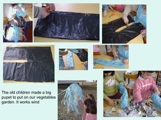 The old children made a big 
pupet to put on our vegetables 
garden. It works wind 
 