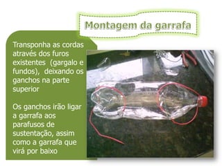 Transponha as cordas
através dos furos
existentes (gargalo e
fundos), deixando os
ganchos na parte
superior

Os ganchos irão ligar
a garrafa aos
parafusos de
sustentação, assim
como a garrafa que
virá por baixo
 