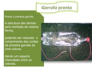 Pronta a primeira garrafa.

A estrutura das demais
será montada da mesma
forma,

podendo ser reduzido o
comprimento das cordas
da primeira garrafa de
uma coluna,

dando um aspecto
intercalado entre as
colunas.
 