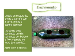Depois de misturada,
encha a garrafa com
a terra, molhe e
espere assentar.

Introduza duas
sementes ou três
sementes por buraco
e fixo a garrafa no
muro (ou parede)...

Agora é com a natureza.
 