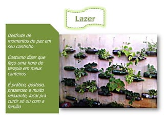 Desfrute de
momentos de paz em
seu cantinho

Costumo dizer que
faço uma hora de
terapia em meus
canteiros

É prático, gostoso,
prazeroso e muito
relaxante, local pra
curtir só ou com a
família
 
