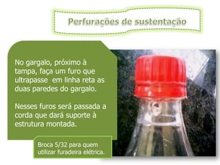 No gargalo, próximo à
tampa, faça um furo que
ultrapasse em linha reta as
duas paredes do gargalo.

Nesses furos será passada a
corda que dará suporte à
estrutura montada.

      Broca 5/32 para quem
      utilizar furadeira elétrica.
 