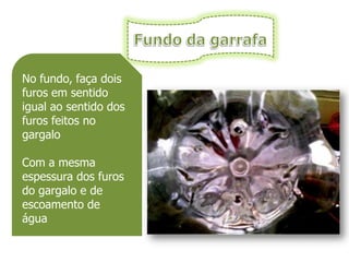 No fundo, faça dois
furos em sentido
igual ao sentido dos
furos feitos no
gargalo

Com a mesma
espessura dos furos
do gargalo e de
escoamento de
água
 