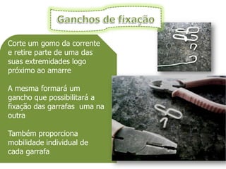 Corte um gomo da corrente
e retire parte de uma das
suas extremidades logo
próximo ao amarre

A mesma formará um
gancho que possibilitará a
fixação das garrafas uma na
outra

Também proporciona
mobilidade individual de
cada garrafa
 