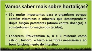• São muito importantes para o organismo porque
contêm vitaminas e minerais que desempenham
dupla função protetoras (atuam contra doenças) e
construtoras (formação dos tecidos);
• Fonercem Pró-vitamina A, B e C minerais como
cálcio , fosforo e ferro e as fibras necessária s ao
bom funcionamento do intestino.
Vamos saber mais sobre hortaliças?
 