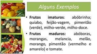 Alguns Exemplos
• Frutos imaturos: abóbrinha;
quiabo, feijão-vagem, pimentão
(verde), milho-verde, milho-doce.
• Frutos maduros: abóboras,
morangas, melancia, melão,
morango, pimentão (vermelho e
amarelo) e tomate.
 