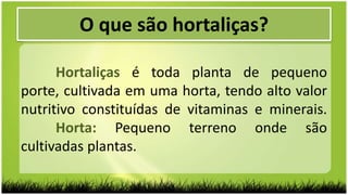 O que são hortaliças?
Hortaliças é toda planta de pequeno
porte, cultivada em uma horta, tendo alto valor
nutritivo constituídas de vitaminas e minerais.
Horta: Pequeno terreno onde são
cultivadas plantas.
 