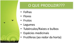 O QUE PRODUZIR???
• Folhas
• Flores
• Frutos
• Legumes
• Tubérculos/Raizes e bulbos
• Espécies medicinais
• Frutiferas (ao redor da horta)
 