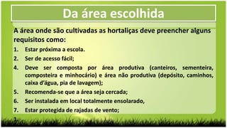 A área onde são cultivadas as hortaliças deve preencher alguns
requisitos como:
1. Estar próxima a escola.
2. Ser de acesso fácil;
4. Deve ser composta por área produtiva (canteiros, sementeira,
composteira e minhocário) e área não produtiva (depósito, caminhos,
caixa d’água, pia de lavagem);
5. Recomenda-se que a área seja cercada;
6. Ser instalada em local totalmente ensolarado,
7. Estar protegida de rajadas de vento;
1.
Da área escolhida
 