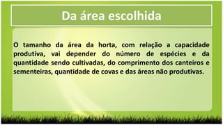 O tamanho da área da horta, com relação a capacidade
produtiva, vai depender do número de espécies e da
quantidade sendo cultivadas, do comprimento dos canteiros e
sementeiras, quantidade de covas e das áreas não produtivas.
Da área escolhida
 