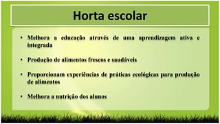 Horta escolar
• Melhora a educação através de uma aprendizagem ativa e
integrada
• Produção de alimentos frescos e saudáveis
• Proporcionam experiências de práticas ecológicas para produção
de alimentos
• Melhora a nutrição dos alunos
 