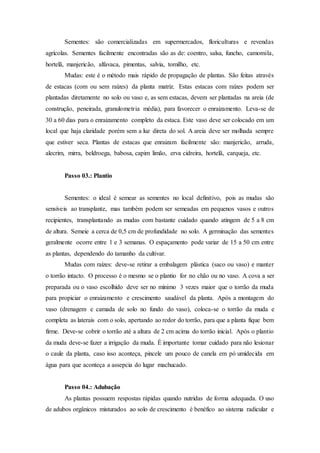 Sementes: são comercializadas em supermercados, floriculturas e revendas
agrícolas. Sementes facilmente encontradas são as de: coentro, salsa, funcho, camomila,
hortelã, manjericão, alfavaca, pimentas, salvia, tomilho, etc.
Mudas: este é o método mais rápido de propagação de plantas. São feitas através
de estacas (com ou sem raízes) da planta matriz. Estas estacas com raízes podem ser
plantadas diretamente no solo ou vaso e, as sem estacas, devem ser plantadas na areia (de
construção, peneirada, granulometria média), para favorecer o enraizamento. Leva-se de
30 a 60 dias para o enraizamento completo da estaca. Este vaso deve ser colocado em um
local que haja claridade porém sem a luz direta do sol. A areia deve ser molhada sempre
que estiver seca. Plantas de estacas que enraizam facilmente são: manjericão, arruda,
alecrim, mirra, beldroega, babosa, capim limão, erva cidreira, hortelã, carqueja, etc.
Passo 03.: Plantio
Sementes: o ideal é semear as sementes no local definitivo, pois as mudas são
sensíveis ao transplante, mas também podem ser semeadas em pequenos vasos e outros
recipientes, transplantando as mudas com bastante cuidado quando atingem de 5 a 8 cm
de altura. Semeie a cerca de 0,5 cm de profundidade no solo. A germinação das sementes
geralmente ocorre entre 1 e 3 semanas. O espaçamento pode variar de 15 a 50 cm entre
as plantas, dependendo do tamanho da cultivar.
Mudas com raízes: deve-se retirar a embalagem plástica (saco ou vaso) e manter
o torrão intacto. O processo é o mesmo se o plantio for no chão ou no vaso. A cova a ser
preparada ou o vaso escolhido deve ser no mínimo 3 vezes maior que o torrão da muda
para propiciar o enraizamento e crescimento saudável da planta. Após a montagem do
vaso (drenagem e camada de solo no fundo do vaso), coloca-se o torrão da muda e
completa as laterais com o solo, apertando ao redor do torrão, para que a planta fique bem
firme. Deve-se cobrir o torrão até a altura de 2 cm acima do torrão inicial. Após o plantio
da muda deve-se fazer a irrigação da muda. É importante tomar cuidado para não lesionar
o caule da planta, caso isso aconteça, pincele um pouco de canela em pó umidecida em
água para que aconteça a assepcia do lugar machucado.
Passo 04.: Adubação
As plantas possuem respostas rápidas quando nutridas de forma adequada. O uso
de adubos orgânicos misturados ao solo de crescimento é benéfico ao sistema radicular e
 