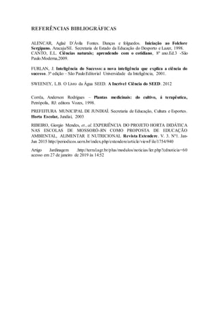 REFERÊNCIAS BIBLIOGRÁFICAS
ALENCAR, Aglaé D´Ávila Fontes. Danças e folguedos. Iniciação ao Folclore
Sergipano. Aracaju/SE. Secretaria de Estado da Educação do Desporto e Lazer, 1998.
CANTO, E.L. Ciências naturais; aprendendo com o cotidiano, 8º ano.Ed.3 -São
Paulo.Moderna,2009.
FURLAN, J. Inteligência do Sucesso: a nova inteligência que explica a ciência do
sucesso. 3ª edição – São Paulo:Editorial Universidade da Inteligência, 2001.
SWEENEY, L.B. O Livro da Água SEED. A Incrível Ciência do SEED. 2012
Corrêa, Anderson Rodrigues – Plantas medicinais: do cultivo, á terapêutica,
Petrópolis, RJ: editora Vozes, 1998.
PREFEITURA MUNICIPAL DE JUNDIAÍ. Secretaria de Educação, Cultura e Esportes.
Horta Escolar, Jundiaí, 2003
RIBEIRO, Giorgio Mendes, et., al. EXPERIÊNCIA DO PROJETO HORTA DIDÁTICA
NAS ESCOLAS DE MOSSORÓ-RN COMO PROPOSTA DE EDUCAÇÃO
AMBIENTAL, ALIMENTAR E NUTRICIONAL Revista Extendere. V. 3. Nº1. Jan-
Jun 2015 http://periodicos.uern.br/index.php/extendere/article/viewFile/1754/940
Artigo Jardinagem .http://terral.agr.br/plus/modulos/noticias/ler.php?cdnoticia=60
acesso em 27 de janeiro de 2019 às 14:52
 