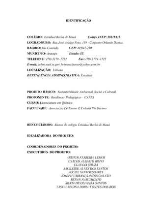 IDENTIFICAÇÃO
COLÉGIO: Estadual Barão de Mauá Código INEP: 28018435
LOGRADOURO: Rua José Araújo Neto, 119 - Conjunto Orlando Dantas.
BAIRRO: São Conrado CEP: 49.042-230
MUNICÍPIO: Aracaju Estado: SE
TELEFONE: (79) 3179 -1722 Fax: (79) 3179 -1722
E-mail: cebm.seed.se.gov.br/maua.barao@yahoo.com.br
LOCALIZAÇÃO: Urbana
DEPENDÊNCIA ADMINISTRATIVA: Estadual
PROJETO BÁSICO: Sustentabilidade Ambiental, Social e Cultural.
PROPONENTE: Residência Pedagógica - CAPES
CURSO: Licenciatura em Química
FACULDADE: Associação De Ensino E Cultura Pio Décimo
BENEFICIÁRIOS: Alunos do colégio Estadual Barão de Mauá
IDEALIZADORA DO PROJETO:
COORDENADORES DO PROJETO:
EXECUTORES DO PROJETO:
ARTHUR FERREIRA LEMOS
CARLOS ALBERTO BISPO
CLAUDIA SOUZA
JACILEIDE ALVES DOS SANTOS
JOCIEL SANTOS SOARES
JOSEPH UBIRANI SANTOS GALVÃO
RENAN NASCIMENTO
SILVIA DE OLIVEIRA SANTOS
TASSYA REGINA DORIA FONTES DOS REIS
 