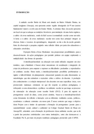 INTRODUÇÃO
A unidade escolar Barão de Mauá está situada no Bairro Orlando Dantas, na
capital sergipana (Aracaju), esta apresenta ensino regular abrangendo do 9º ano (ensino
fundamental maior) e os três anos do Ensino Médio. A estrutura física da escola apresenta
um local em que se adequa as condições favoráveis para instalação de uma horta orgânica,
e cultivo de ervas medicinais, sendo de fácil acesso à comunidade escolar como um todo.
A horta e o cultivo de ervas medicinais escolar tem como foco principal integrar as
diversas fontes e recursos de aprendizagem, integrando ao dia a dia da escola gerando
fonte de observação e pesquisa exigindo uma reflexão diária por parte dos educadores e
educandos envolvidos.
O projeto Horta e Ervas Medicinais visa proporcionar possibilidades para o
desenvolvimento de ações pedagógicas por permitir práticas em equipe explorando a
multiplicidade das formas de aprender.
A interdisciplinaridade na educação vem sendo utilizada enquanto um eixo
temático, cuja a finalidade é buscar ativar mecanismos de socialização e integração do
corpo de professores para amparar e repensar as dificuldades produzidas e reproduzidas
no cotidiano escolar. Deste modo, a interdisciplinaridade possibilita problematizar a
rigidez e inflexibilidade do planejamento educacional pautada em aulas direcionadas as
metodologias que não estimulam o raciocínio crítico e afetivo do discente. A produção
dos conhecimentos e a relação interpessoal dos docentes em suas específicas áreas, vem
promovendo mudanças estruturais no que diz respeito as práticas pedagógicas, e
reforçando os atos democráticos e políticos no ambiente escolar no que tange ao processo
de reinvenção da educação como ressalta Sodré (2012). E para dá suporte ao
protagonismo social do aluno, como jovem cientista, busca-se a transdisciplinaridade
como ferramenta de reflexão e interação com as diferentes realidades sociais, políticas,
econômicas e culturais existentes em nosso país. É nesse contexto que surge o objetivo
deste Projeto com o intuito de apresentar a formação de protagonistas juvenis para a
sustentabilidade social, cultural e ambiental no Colégio Estadual Barão de Mauá em
Aracaju/SE, articulado com a formação de professores desse ambiente escolar, que se dá
a partir das parceiras estabelecidas com outras instituições, entre elas destacam-se: a
Faculdade Pio X, por meio do projeto residência pedagógica promovido pelo CAPES.
 