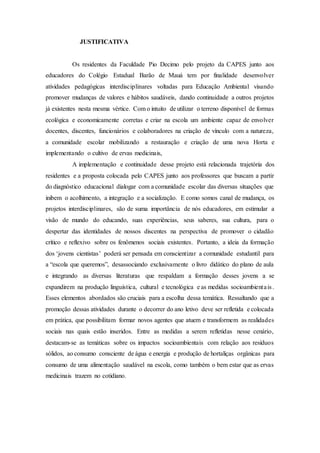 JUSTIFICATIVA
Os residentes da Faculdade Pio Decimo pelo projeto da CAPES junto aos
educadores do Colégio Estadual Barão de Mauá tem por finalidade desenvolver
atividades pedagógicas interdisciplinares voltadas para Educação Ambiental visando
promover mudanças de valores e hábitos saudáveis, dando continuidade a outros projetos
já existentes nesta mesma vértice. Com o intuito de utilizar o terreno disponível de formas
ecológica e economicamente corretas e criar na escola um ambiente capaz de envolver
docentes, discentes, funcionários e colaboradores na criação de vínculo com a natureza,
a comunidade escolar mobilizando a restauração e criação de uma nova Horta e
implementando o cultivo de ervas medicinais,
A implementação e continuidade desse projeto está relacionada trajetória dos
residentes e a proposta colocada pelo CAPES junto aos professores que buscam a partir
do diagnóstico educacional dialogar com a comunidade escolar das diversas situações que
inibem o acolhimento, a integração e a socialização. E como somos canal de mudança, os
projetos interdisciplinares, são de suma importância de nós educadores, em estimular a
visão de mundo do educando, suas experiências, seus saberes, sua cultura, para o
despertar das identidades de nossos discentes na perspectiva de promover o cidadão
crítico e reflexivo sobre os fenômenos sociais existentes. Portanto, a ideia da formação
dos ‘jovens cientistas’ poderá ser pensada em conscientizar a comunidade estudantil para
a “escola que queremos”, desassociando exclusivamente o livro didático do plano de aula
e integrando as diversas literaturas que respaldam a formação desses jovens a se
expandirem na produção linguística, cultural e tecnológica e as medidas socioambientais.
Esses elementos abordados são cruciais para a escolha dessa temática. Ressaltando que a
promoção dessas atividades durante o decorrer do ano letivo deve ser refletida e colocada
em prática, que possibilitam formar novos agentes que atuem e transformem as realidades
sociais nas quais estão inseridos. Entre as medidas a serem refletidas nesse cenário,
destacam-se as temáticas sobre os impactos socioambientais com relação aos resíduos
sólidos, ao consumo consciente de água e energia e produção de hortaliças orgânicas para
consumo de uma alimentação saudável na escola, como também o bem estar que as ervas
medicinais trazem no cotidiano.
 