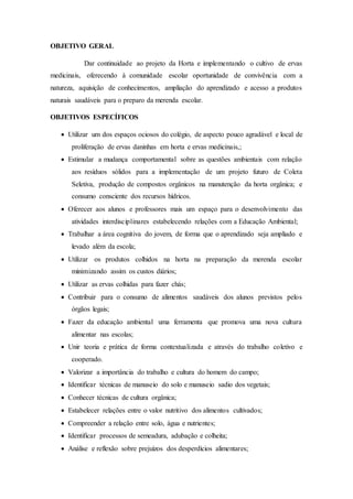 OBJETIVO GERAL
Dar continuidade ao projeto da Horta e implementando o cultivo de ervas
medicinais, oferecendo à comunidade escolar oportunidade de convivência com a
natureza, aquisição de conhecimentos, ampliação do aprendizado e acesso a produtos
naturais saudáveis para o preparo da merenda escolar.
OBJETIVOS ESPECÍFICOS
 Utilizar um dos espaços ociosos do colégio, de aspecto pouco agradável e local de
proliferação de ervas daninhas em horta e ervas medicinais,;
 Estimular a mudança comportamental sobre as questões ambientais com relação
aos resíduos sólidos para a implementação de um projeto futuro de Coleta
Seletiva, produção de compostos orgânicos na manutenção da horta orgânica; e
consumo consciente dos recursos hídricos.
 Oferecer aos alunos e professores mais um espaço para o desenvolvimento das
atividades interdisciplinares estabelecendo relações com a Educação Ambiental;
 Trabalhar a área cognitiva do jovem, de forma que o aprendizado seja ampliado e
levado além da escola;
 Utilizar os produtos colhidos na horta na preparação da merenda escolar
minimizando assim os custos diários;
 Utilizar as ervas colhidas para fazer chás;
 Contribuir para o consumo de alimentos saudáveis dos alunos previstos pelos
órgãos legais;
 Fazer da educação ambiental uma ferramenta que promova uma nova cultura
alimentar nas escolas;
 Unir teoria e prática de forma contextualizada e através do trabalho coletivo e
cooperado.
 Valorizar a importância do trabalho e cultura do homem do campo;
 Identificar técnicas de manuseio do solo e manuseio sadio dos vegetais;
 Conhecer técnicas de cultura orgânica;
 Estabelecer relações entre o valor nutritivo dos alimentos cultivados;
 Compreender a relação entre solo, água e nutrientes;
 Identificar processos de semeadura, adubação e colheita;
 Análise e reflexão sobre prejuízos dos desperdícios alimentares;
 