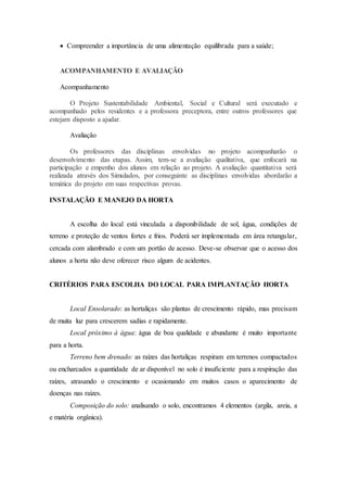  Compreender a importância de uma alimentação equilibrada para a saúde;
ACOMPANHAMENTO E AVALIAÇÃO
Acompanhamento
O Projeto Sustentabilidade Ambiental, Social e Cultural será executado e
acompanhado pelos residentes e a professora preceptora, entre outros professores que
estejam disposto a ajudar.
Avaliação
Os professores das disciplinas envolvidas no projeto acompanharão o
desenvolvimento das etapas. Assim, tem-se a avaliação qualitativa, que enfocará na
participação e empenho dos alunos em relação ao projeto. A avaliação quantitativa será
realizada através dos Simulados, por conseguinte as disciplinas envolvidas abordarão a
temática do projeto em suas respectivas provas.
INSTALAÇÃO E MANEJO DA HORTA
A escolha do local está vinculada a disponibilidade de sol, água, condições de
terreno e proteção de ventos fortes e frios. Poderá ser implementada em área retangular,
cercada com alambrado e com um portão de acesso. Deve-se observar que o acesso dos
alunos a horta não deve oferecer risco algum de acidentes.
CRITÉRIOS PARA ESCOLHA DO LOCAL PARA IMPLANTAÇÃO HORTA
Local Ensolarado: as hortaliças são plantas de crescimento rápido, mas precisam
de muita luz para crescerem sadias e rapidamente.
Local próximo à água: água de boa qualidade e abundante é muito importante
para a horta.
Terreno bem drenado: as raízes das hortaliças respiram em terrenos compactados
ou encharcados a quantidade de ar disponível no solo é insuficiente para a respiração das
raízes, atrasando o crescimento e ocasionando em muitos casos o aparecimento de
doenças nas raízes.
Composição do solo: analisando o solo, encontramos 4 elementos (argila, areia, a
e matéria orgânica).
 