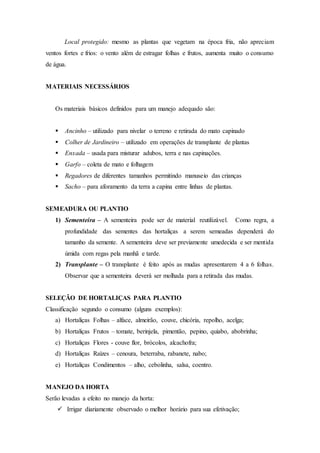 Local protegido: mesmo as plantas que vegetam na época fria, não apreciam
ventos fortes e frios: o vento além de estragar folhas e frutos, aumenta muito o consumo
de água.
MATERIAIS NECESSÁRIOS
Os materiais básicos definidos para um manejo adequado são:
 Ancinho – utilizado para nivelar o terreno e retirada do mato capinado
 Colher de Jardineiro – utilizado em operações de transplante de plantas
 Enxada – usada para misturar adubos, terra e nas capinações.
 Garfo – coleta de mato e folhagem
 Regadores de diferentes tamanhos permitindo manuseio das crianças
 Sacho – para aforamento da terra a capina entre linhas de plantas.
SEMEADURA OU PLANTIO
1) Sementeira – A sementeira pode ser de material reutilizável. Como regra, a
profundidade das sementes das hortaliças a serem semeadas dependerá do
tamanho da semente. A sementeira deve ser previamente umedecida e ser mentida
úmida com regas pela manhã e tarde.
2) Transplante – O transplante é feito após as mudas apresentarem 4 a 6 folhas.
Observar que a sementeira deverá ser molhada para a retirada das mudas.
SELEÇÃO DE HORTALIÇAS PARA PLANTIO
Classificação segundo o consumo (alguns exemplos):
a) Hortaliças Folhas – alface, almeirão, couve, chicória, repolho, acelga;
b) Hortaliças Frutos – tomate, berinjela, pimentão, pepino, quiabo, abobrinha;
c) Hortaliças Flores - couve flor, brócolos, alcachofra;
d) Hortaliças Raízes – cenoura, beterraba, rabanete, nabo;
e) Hortaliças Condimentos – alho, cebolinha, salsa, coentro.
MANEJO DA HORTA
Serão levadas a efeito no manejo da horta:
 Irrigar diariamente observado o melhor horário para sua efetivação;
 