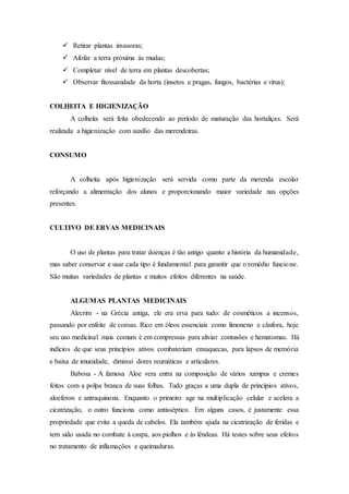  Retirar plantas invasoras;
 Afofar a terra próxima ás mudas;
 Completar nível de terra em plantas descobertas;
 Observar fitossanidade da horta (insetos e pragas, fungos, bactérias e vírus);
COLHEITA E HIGIENIZAÇÃO
A colheita será feita obedecendo ao período de maturação das hortaliças. Será
realizada a higienização com auxílio das merendeiras.
CONSUMO
A colheita após higienização será servida como parte da merenda escolar
reforçando a alimentação dos alunos e proporcionando maior variedade nas opções
presentes.
CULTIVO DE ERVAS MEDICINAIS
O uso de plantas para tratar doenças é tão antigo quanto a história da humanidade,
mas saber conservar e usar cada tipo é fundamental para garantir que o remédio funcione.
São muitas variedades de plantas e muitos efeitos diferentes na saúde.
ALGUMAS PLANTAS MEDICINAIS
Alecrim - na Grécia antiga, ele era erva para tudo: de cosméticos a incensos,
passando por enfeite de coroas. Rico em óleos essenciais como limoneno e cânfora, hoje
seu uso medicinal mais comum é em compressas para aliviar contusões e hematomas. Há
indícios de que seus princípios ativos combateriam enxaquecas, para lapsos de memória
e baixa de imunidade, diminui dores reumáticas e articulares.
Babosa - A famosa Aloe vera entra na composição de vários xampus e cremes
feitos com a polpa branca de suas folhas. Tudo graças a uma dupla de princípios ativos,
aloeferon e antraquinona. Enquanto o primeiro age na multiplicação celular e acelera a
cicatrização, o outro funciona como antisséptico. Em alguns casos, é justamente essa
propriedade que evita a queda de cabelos. Ela também ajuda na cicatrização de feridas e
tem sido usada no combate à caspa, aos piolhos e às lêndeas. Há testes sobre seus efeitos
no tratamento de inflamações e queimaduras.
 