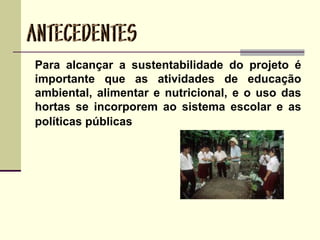 Para alcançar a sustentabilidade do projeto é
importante que as atividades de educação
ambiental, alimentar e nutricional, e o uso das
hortas se incorporem ao sistema escolar e as
políticas públicas
 