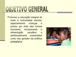 Promover a educação integral de
toda a comunidade escolar,
especialmente crianças e
jovens, por meio das hortas
escolares, incorporando a
alimentação saudável e
ambientalmente sustentável
como eixo gerador da prática
pedagógica.
 