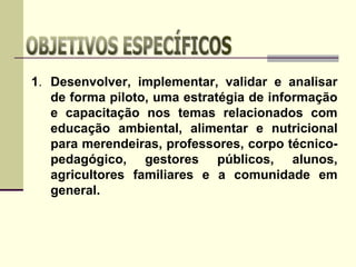 1. Desenvolver, implementar, validar e analisar
de forma piloto, uma estratégia de informação
e capacitação nos temas relacionados com
educação ambiental, alimentar e nutricional
para merendeiras, professores, corpo técnico-
pedagógico, gestores públicos, alunos,
agricultores familiares e a comunidade em
general.
 