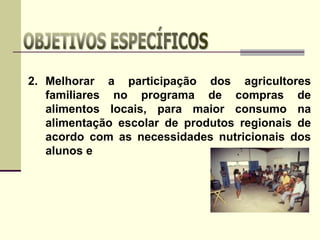 2. Melhorar a participação dos agricultores
familiares no programa de compras de
alimentos locais, para maior consumo na
alimentação escolar de produtos regionais de
acordo com as necessidades nutricionais dos
alunos e
 