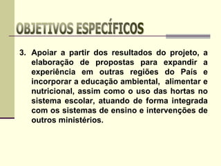 3. Apoiar a partir dos resultados do projeto, a
elaboração de propostas para expandir a
experiência em outras regiões do País e
incorporar a educação ambiental, alimentar e
nutricional, assim como o uso das hortas no
sistema escolar, atuando de forma integrada
com os sistemas de ensino e intervenções de
outros ministérios.
 