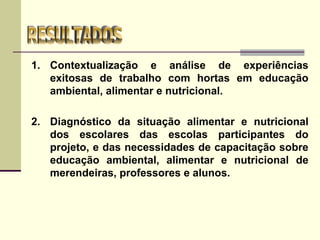 1. Contextualização e análise de experiências
exitosas de trabalho com hortas em educação
ambiental, alimentar e nutricional.
2. Diagnóstico da situação alimentar e nutricional
dos escolares das escolas participantes do
projeto, e das necessidades de capacitação sobre
educação ambiental, alimentar e nutricional de
merendeiras, professores e alunos.
 