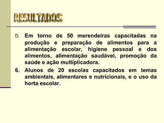 5. Em torno de 50 merendeiras capacitadas na
produção e preparação de alimentos para a
alimentação escolar, higiene pessoal e dos
alimentos, alimentação saudável, promoção da
saúde e ação multiplicadora.
6. Alunos de 20 escolas capacitados em temas
ambientais, alimentares e nutricionais, e o uso da
horta escolar.
 