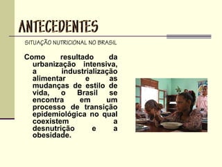 SITUAÇÃO NUTRICIONAL NO BRASIL
Como resultado da
urbanização intensiva,
a industrialização
alimentar e as
mudanças de estilo de
vida, o Brasil se
encontra em um
processo de transição
epidemiológica no qual
coexistem a
desnutrição e a
obesidade.
 