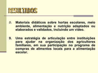 8. Materiais didáticos sobre hortas escolares, meio
ambiente, alimentação e nutrição adaptados ou
elaborados e validados, incluindo um vídeo.
9. Uma estratégia de articulação entre instituições
para ajudar na organização dos agricultores
familiares, em sua participação no programa de
compras de alimentos locais para a alimentação
escolar.
 