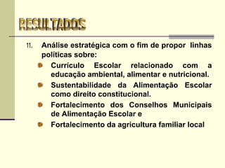 11. Análise estratégica com o fim de propor linhas
políticas sobre:
Currículo Escolar relacionado com a
educação ambiental, alimentar e nutricional.
Sustentabilidade da Alimentação Escolar
como direito constitucional.
Fortalecimento dos Conselhos Municipais
de Alimentação Escolar e
Fortalecimento da agricultura familiar local
 