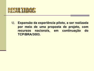 12. Expansão da experiência piloto, a ser realizada
por meio de uma proposta de projeto, com
recursos nacionais, em continuação do
TCP/BRA/3003.
 