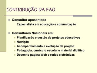 CONTRIBUÇÃO DA FAO
Consultor aposentado
Especialista em educação e comunicação
Consultores Nacionais em:
Planificação e gestão de projetos educativos
Nutrição
Acompanhamento e evolução de projeto
Pedagogia, currículo escolar e material didático
Desenho página Web e redes eletrônicas
 
