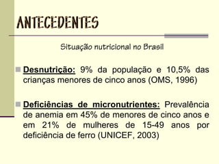Situação nutricional no Brasil
Desnutrição: 9% da população e 10,5% das
crianças menores de cinco anos (OMS, 1996)
Deficiências de micronutrientes: Prevalência
de anemia em 45% de menores de cinco anos e
em 21% de mulheres de 15-49 anos por
deficiência de ferro (UNICEF, 2003)
 