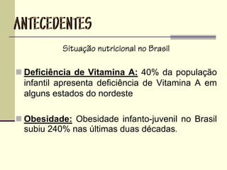 Situação nutricional no Brasil
Deficiência de Vitamina A: 40% da população
infantil apresenta deficiência de Vitamina A em
alguns estados do nordeste
Obesidade: Obesidade infanto-juvenil no Brasil
subiu 240% nas últimas duas décadas.
 