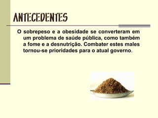 O sobrepeso e a obesidade se converteram em
um problema de saúde pública, como também
a fome e a desnutrição. Combater estes males
tornou-se prioridades para o atual governo.
 