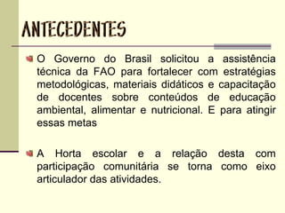 O Governo do Brasil solicitou a assistência
técnica da FAO para fortalecer com estratégias
metodológicas, materiais didáticos e capacitação
de docentes sobre conteúdos de educação
ambiental, alimentar e nutricional. E para atingir
essas metas
A Horta escolar e a relação desta com
participação comunitária se torna como eixo
articulador das atividades.
 